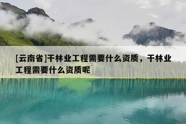 [云南省]干林业工程需要什么资质，干林业工程需要什么资质呢
