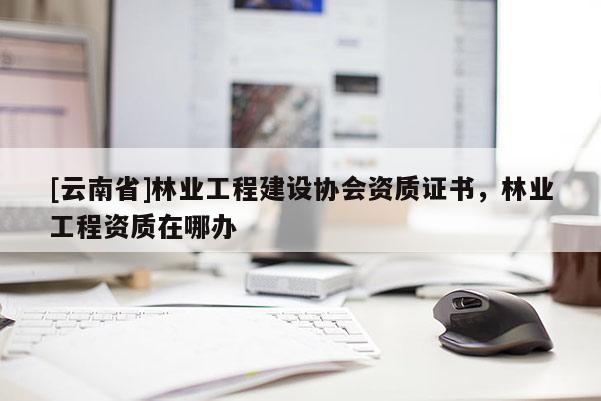 [云南省]林业工程建设协会资质证书，林业工程资质在哪办