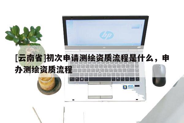 [云南省]初次申请测绘资质流程是什么，申办测绘资质流程