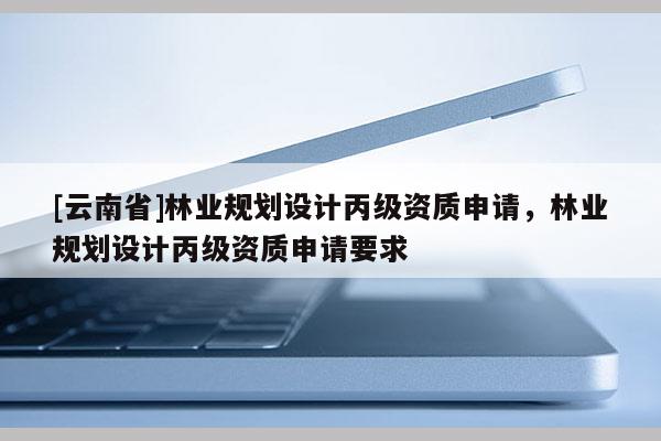 [云南省]林业规划设计丙级资质申请，林业规划设计丙级资质申请要求
