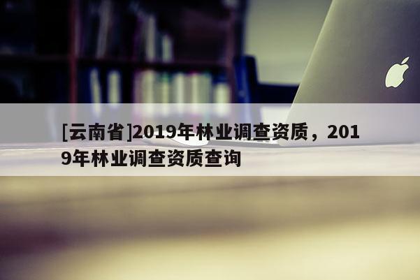 [云南省]2019年林业调查资质，2019年林业调查资质查询