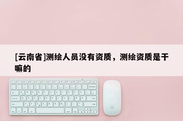 [云南省]测绘人员没有资质，测绘资质是干嘛的