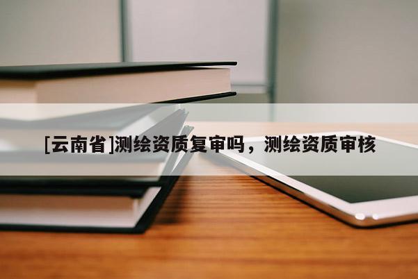 [云南省]测绘资质复审吗，测绘资质审核