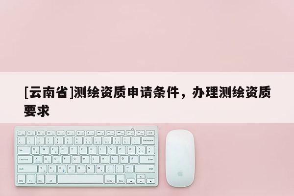 [云南省]测绘资质申请条件，办理测绘资质要求