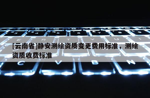 [云南省]静安测绘资质变更费用标准，测绘资质收费标准