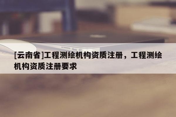 [云南省]工程测绘机构资质注册，工程测绘机构资质注册要求