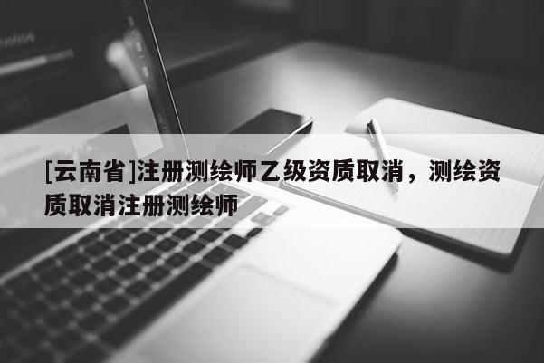 [云南省]注册测绘师乙级资质取消，测绘资质取消注册测绘师