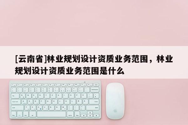 [云南省]林业规划设计资质业务范围，林业规划设计资质业务范围是什么