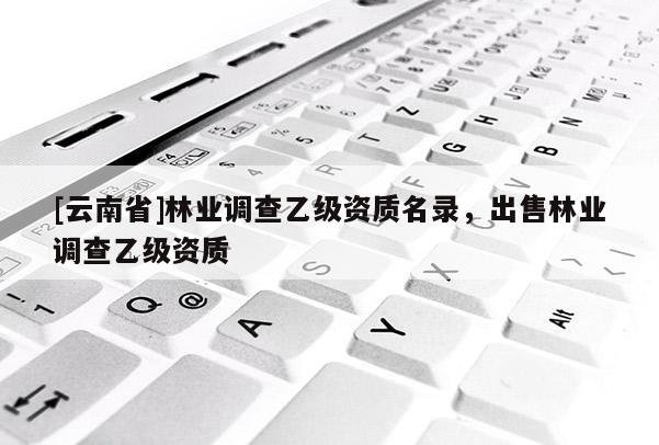 [云南省]林业调查乙级资质名录，出售林业调查乙级资质