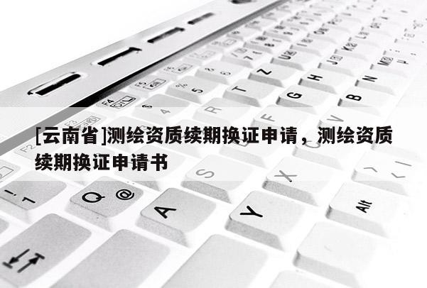 [云南省]测绘资质续期换证申请，测绘资质续期换证申请书