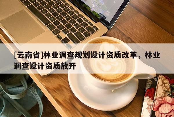 [云南省]林业调查规划设计资质改革，林业调查设计资质放开