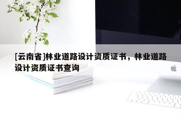 [云南省]林业道路设计资质证书，林业道路设计资质证书查询