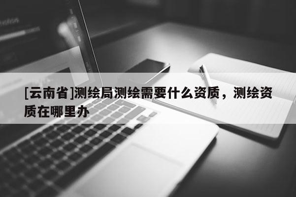 [云南省]测绘局测绘需要什么资质，测绘资质在哪里办