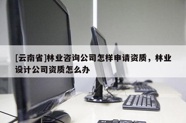 [云南省]林业咨询公司怎样申请资质，林业设计公司资质怎么办