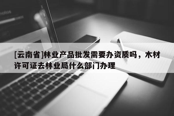 [云南省]林业产品批发需要办资质吗，木材许可证去林业局什么部门办理