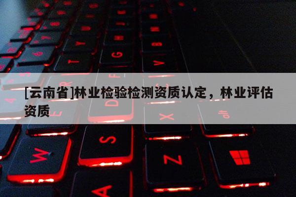 [云南省]林业检验检测资质认定，林业评估资质
