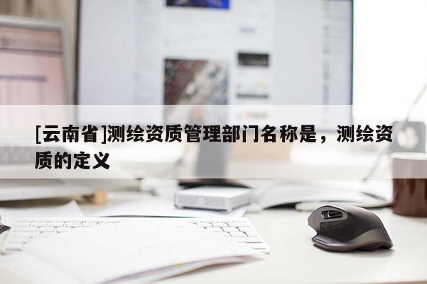 [云南省]测绘资质管理部门名称是，测绘资质的定义