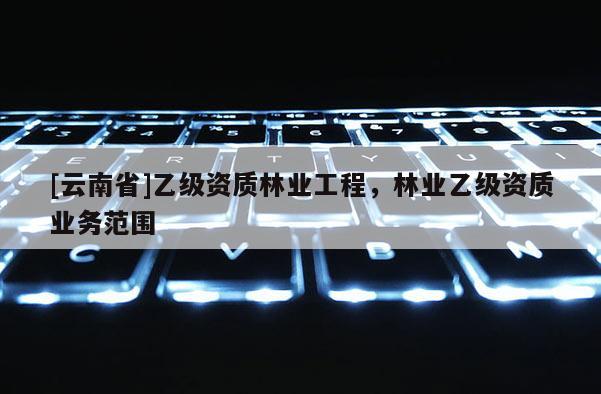 [云南省]乙级资质林业工程，林业乙级资质业务范围