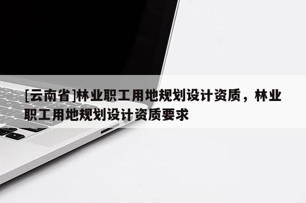 [云南省]林业职工用地规划设计资质，林业职工用地规划设计资质要求