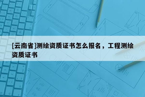 [云南省]测绘资质证书怎么报名，工程测绘资质证书