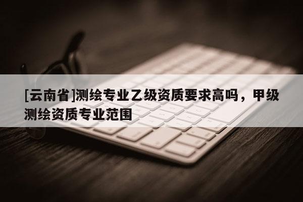 [云南省]测绘专业乙级资质要求高吗，甲级测绘资质专业范围