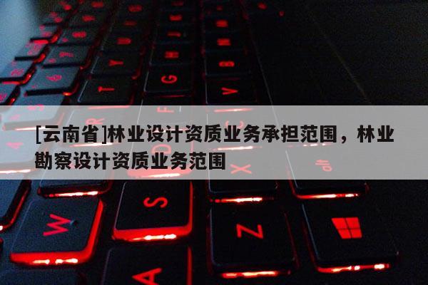 [云南省]林业设计资质业务承担范围，林业勘察设计资质业务范围