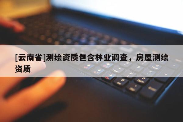 [云南省]测绘资质包含林业调查，房屋测绘资质