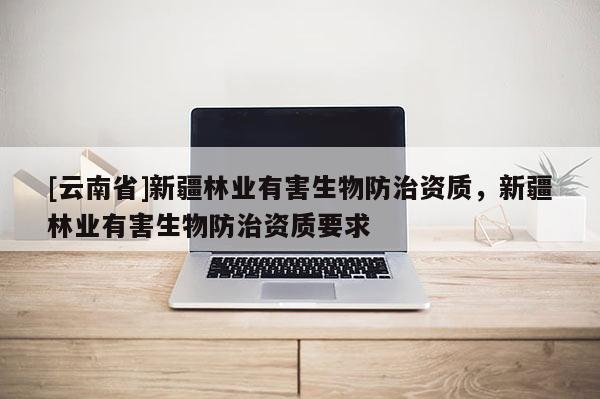 [云南省]新疆林业有害生物防治资质，新疆林业有害生物防治资质要求