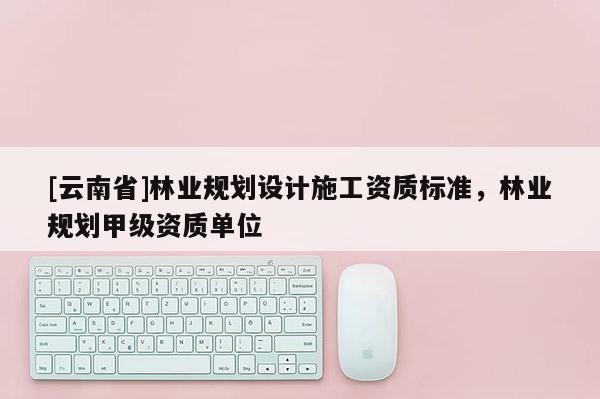 [云南省]林业规划设计施工资质标准，林业规划甲级资质单位