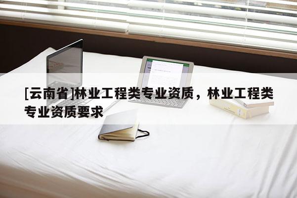 [云南省]林业工程类专业资质，林业工程类专业资质要求