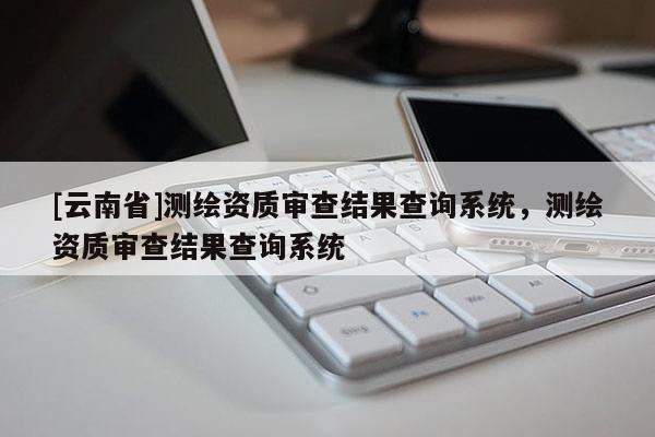 [云南省]测绘资质审查结果查询系统，测绘资质审查结果查询系统