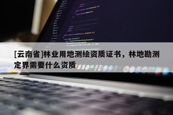 [云南省]林业用地测绘资质证书，林地勘测定界需要什么资质