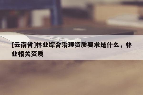 [云南省]林业综合治理资质要求是什么，林业相关资质