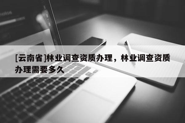 [云南省]林业调查资质办理，林业调查资质办理需要多久