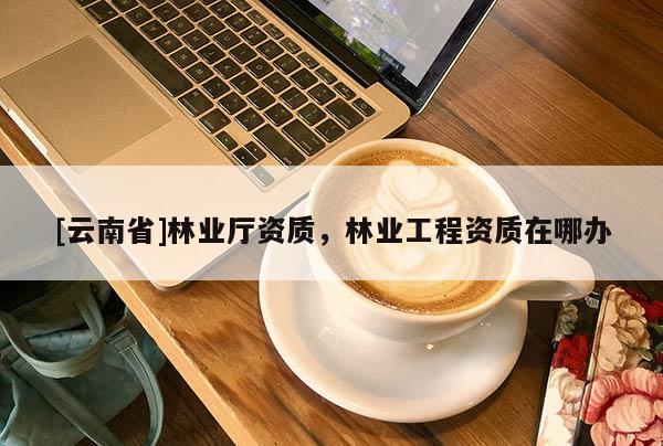 [云南省]林业厅资质，林业工程资质在哪办
