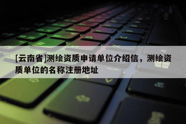 [云南省]测绘资质申请单位介绍信，测绘资质单位的名称注册地址