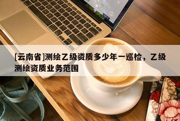 [云南省]测绘乙级资质多少年一巡检，乙级测绘资质业务范围