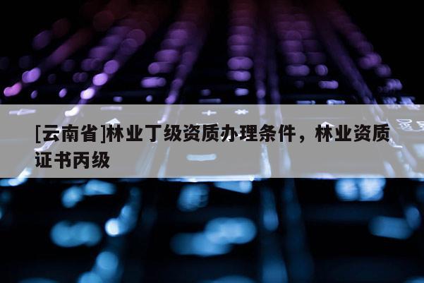 [云南省]林业丁级资质办理条件，林业资质证书丙级