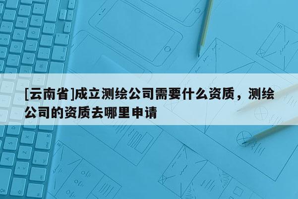 [云南省]成立测绘公司需要什么资质，测绘公司的资质去哪里申请