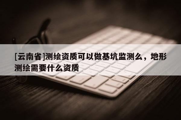 [云南省]测绘资质可以做基坑监测么，地形测绘需要什么资质