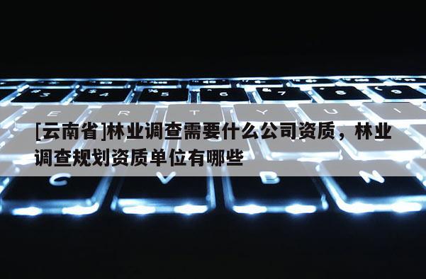 [云南省]林业调查需要什么公司资质，林业调查规划资质单位有哪些