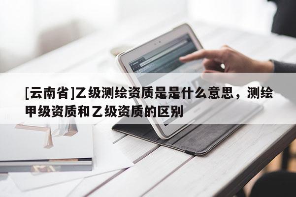 [云南省]乙级测绘资质是是什么意思，测绘甲级资质和乙级资质的区别