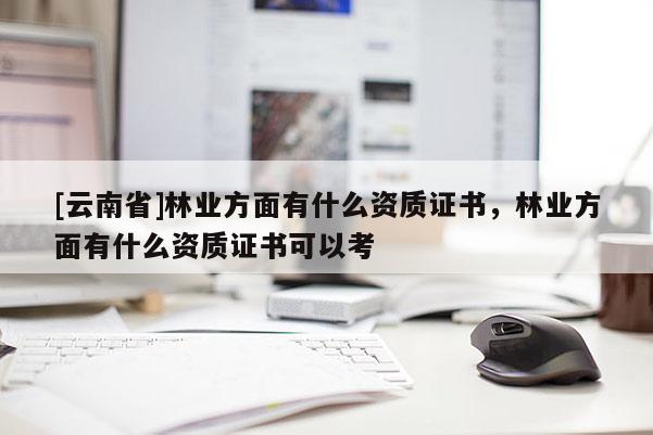 [云南省]林业方面有什么资质证书，林业方面有什么资质证书可以考