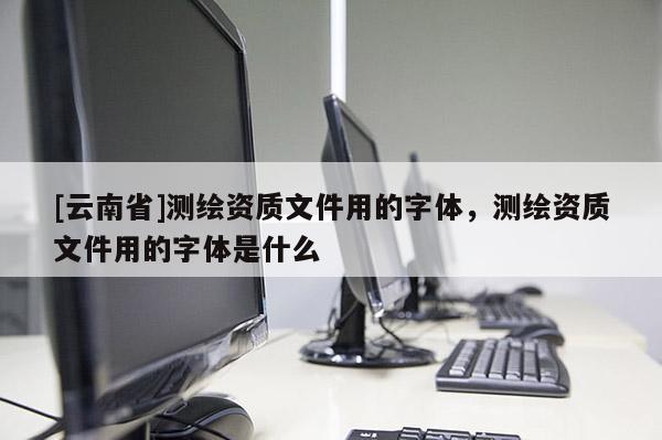 [云南省]测绘资质文件用的字体，测绘资质文件用的字体是什么