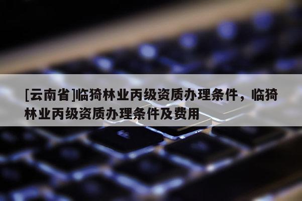 [云南省]临猗林业丙级资质办理条件，临猗林业丙级资质办理条件及费用