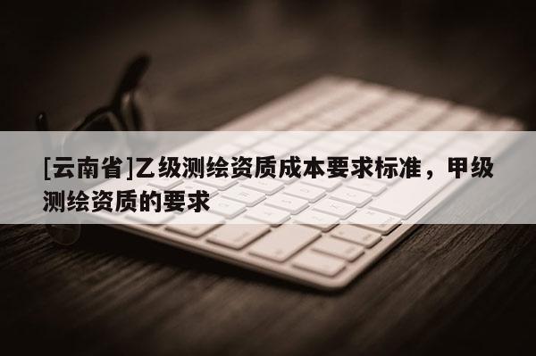 [云南省]乙级测绘资质成本要求标准，甲级测绘资质的要求
