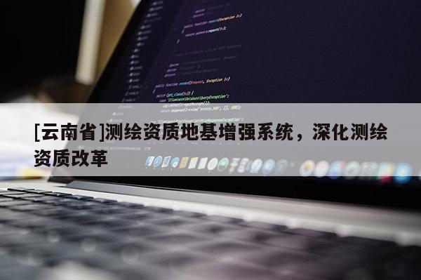 [云南省]测绘资质地基增强系统，深化测绘资质改革