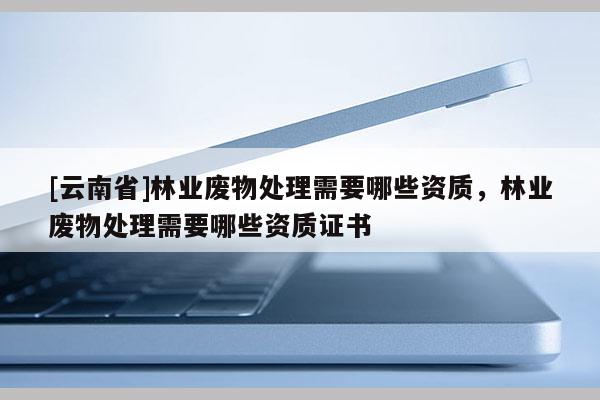 [云南省]林业废物处理需要哪些资质，林业废物处理需要哪些资质证书