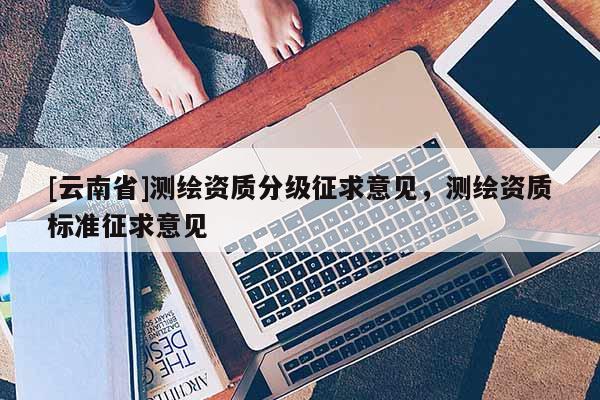 [云南省]测绘资质分级征求意见，测绘资质标准征求意见