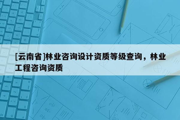 [云南省]林业咨询设计资质等级查询，林业工程咨询资质